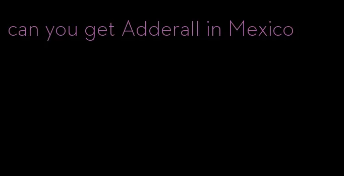 can you get Adderall in Mexico