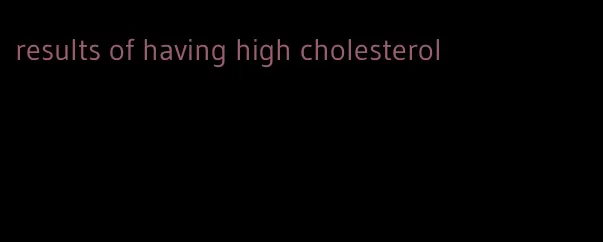 results of having high cholesterol