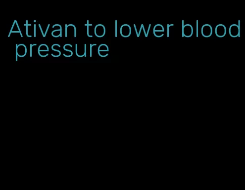 Ativan to lower blood pressure