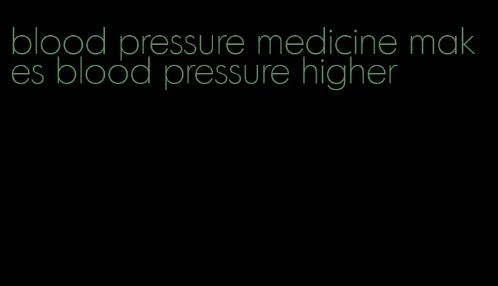 blood pressure medicine makes blood pressure higher
