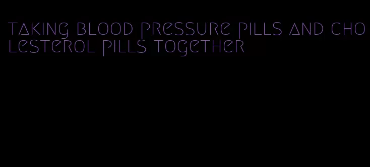 taking blood pressure pills and cholesterol pills together