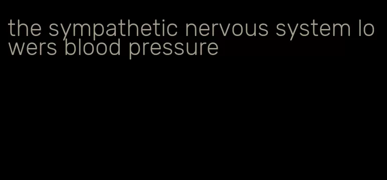 the sympathetic nervous system lowers blood pressure