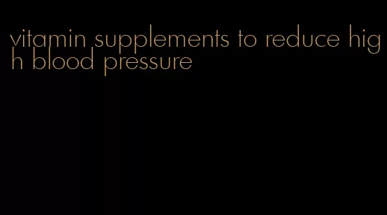 vitamin supplements to reduce high blood pressure