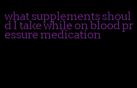 what supplements should I take while on blood pressure medication