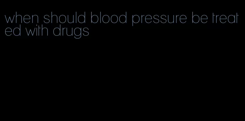 when should blood pressure be treated with drugs