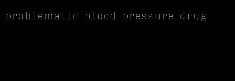 problematic blood pressure drug