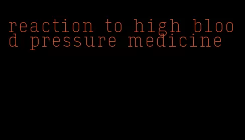 reaction to high blood pressure medicine