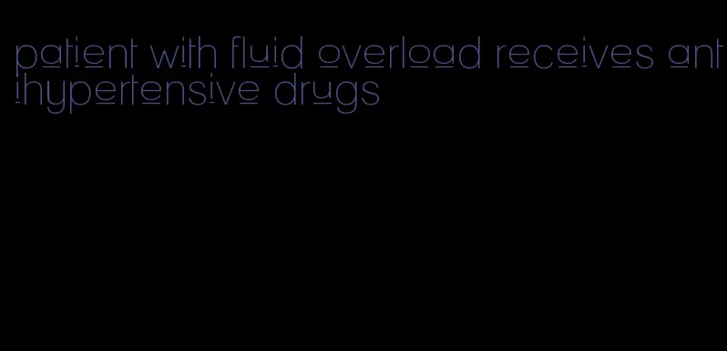 patient with fluid overload receives antihypertensive drugs