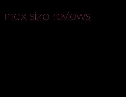 max size reviews