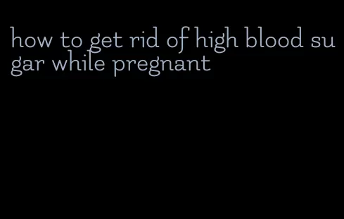 how to get rid of high blood sugar while pregnant