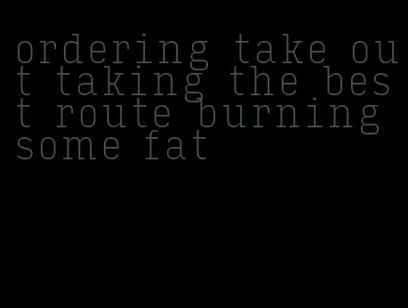ordering take out taking the best route burning some fat