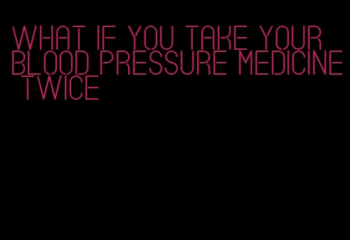 what if you take your blood pressure medicine twice