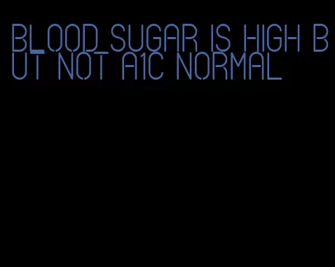 blood sugar is high but not A1C normal