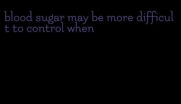 blood sugar may be more difficult to control when