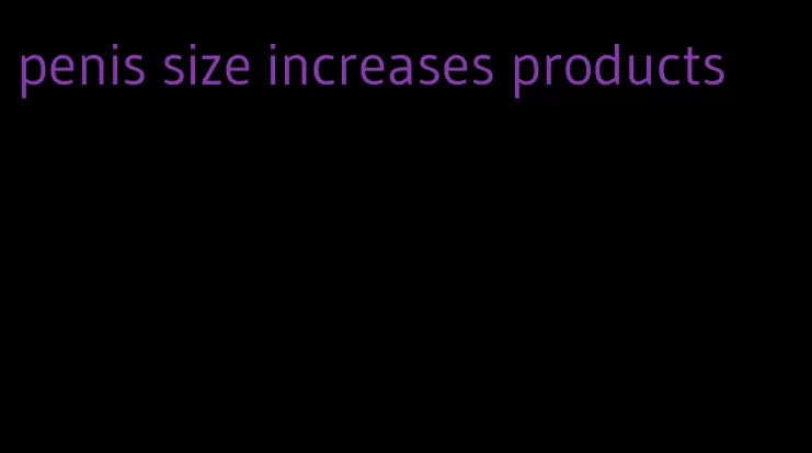 penis size increases products