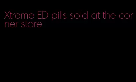Xtreme ED pills sold at the corner store