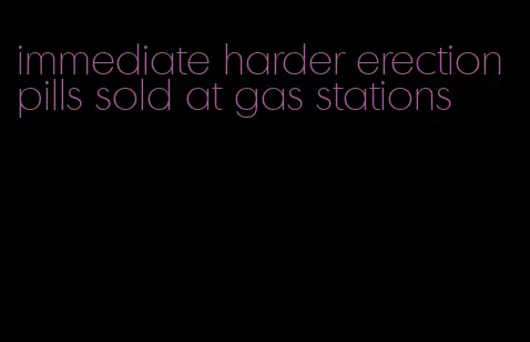 immediate harder erection pills sold at gas stations