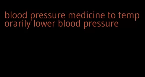 blood pressure medicine to temporarily lower blood pressure