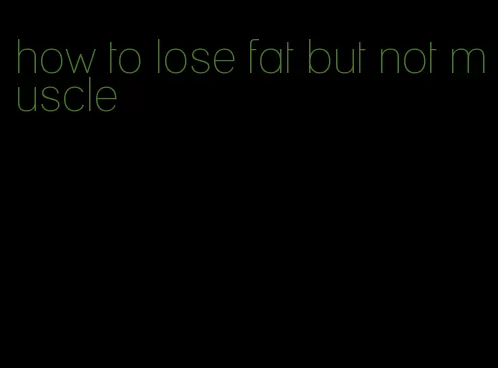 how to lose fat but not muscle
