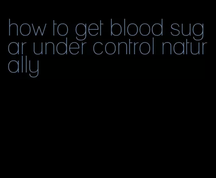 how to get blood sugar under control naturally