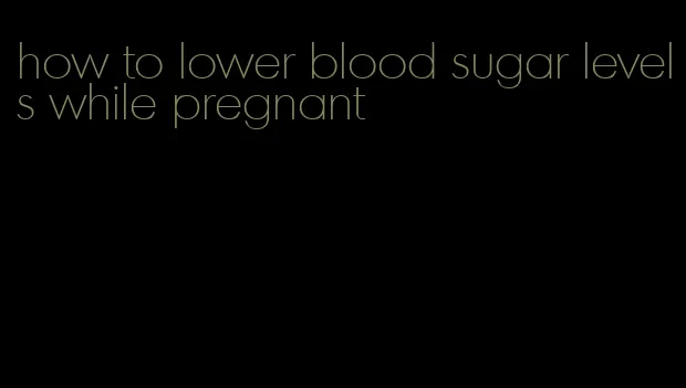 how to lower blood sugar levels while pregnant