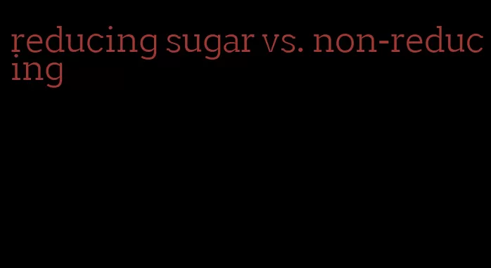 reducing sugar vs. non-reducing