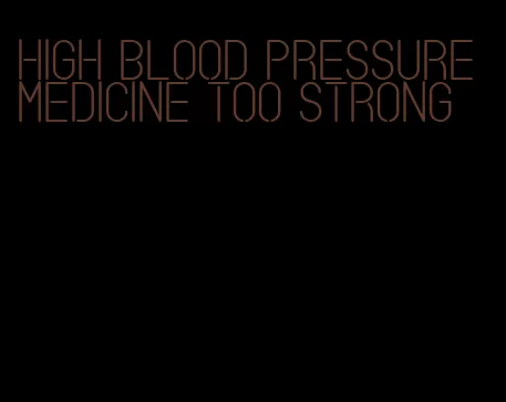 high blood pressure medicine too strong