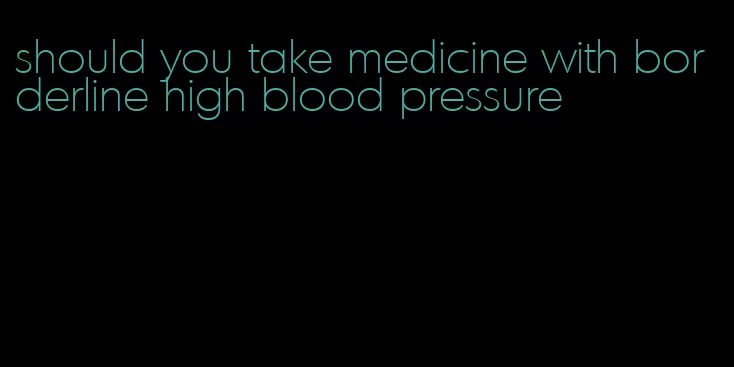 should you take medicine with borderline high blood pressure