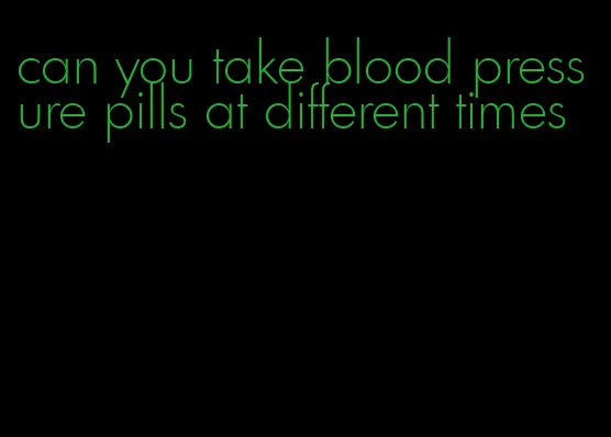 can you take blood pressure pills at different times