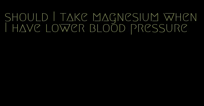 should I take magnesium when I have lower blood pressure