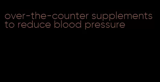 over-the-counter supplements to reduce blood pressure