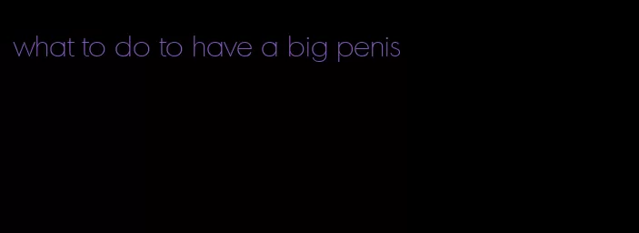 what to do to have a big penis