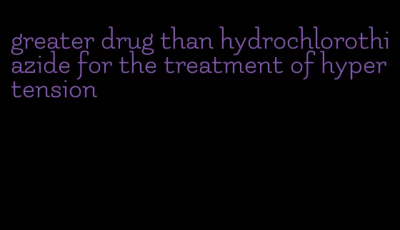greater drug than hydrochlorothiazide for the treatment of hypertension