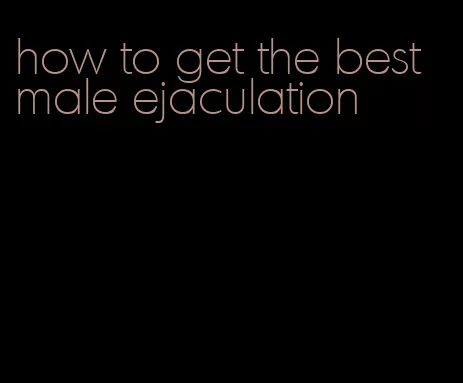 how to get the best male ejaculation