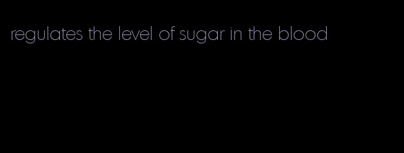 regulates the level of sugar in the blood