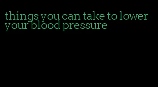 things you can take to lower your blood pressure