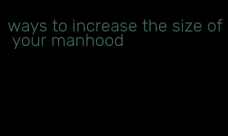 ways to increase the size of your manhood