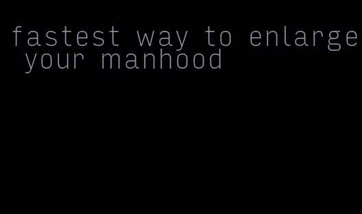fastest way to enlarge your manhood