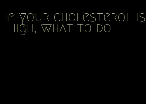 if your cholesterol is high, what to do
