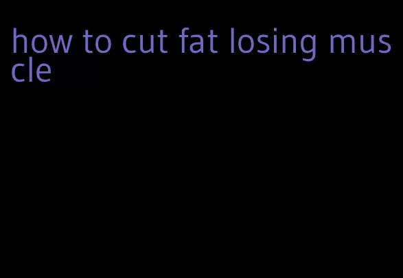 how to cut fat losing muscle