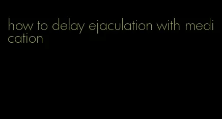 how to delay ejaculation with medication