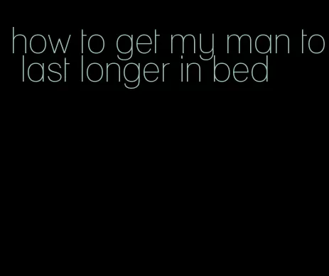 how to get my man to last longer in bed
