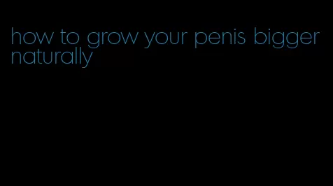 how to grow your penis bigger naturally