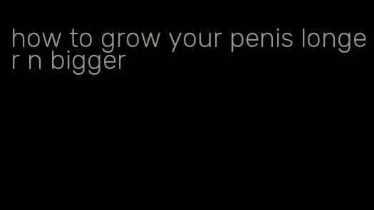 how to grow your penis longer n bigger