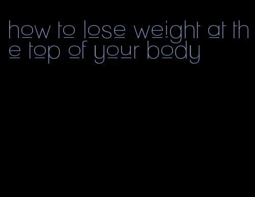 how to lose weight at the top of your body