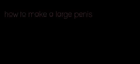 how to make a large penis