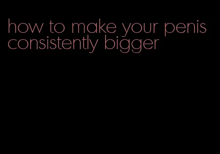 how to make your penis consistently bigger