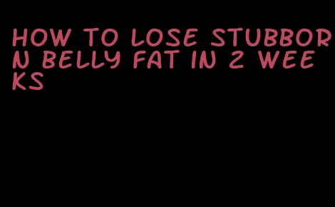 how to lose stubborn belly fat in 2 weeks