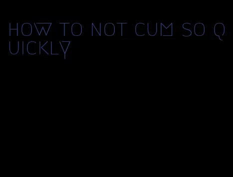how to not cum so quickly