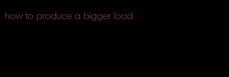how to produce a bigger load